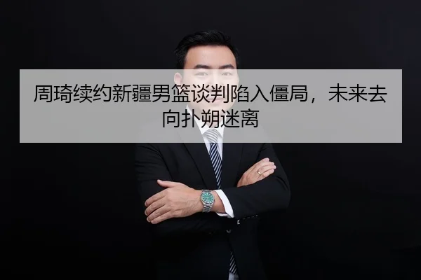 周琦续约新疆男篮谈判陷入僵局，未来去向扑朔迷离
