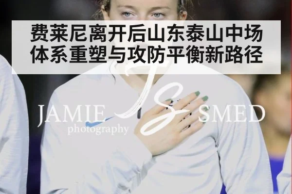 费莱尼离开后山东泰山中场体系重塑与攻防平衡新路径