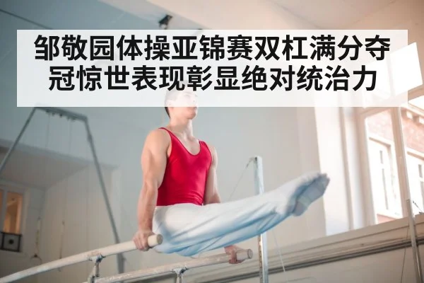 邹敬园体操亚锦赛双杠满分夺冠惊世表现彰显绝对统治力