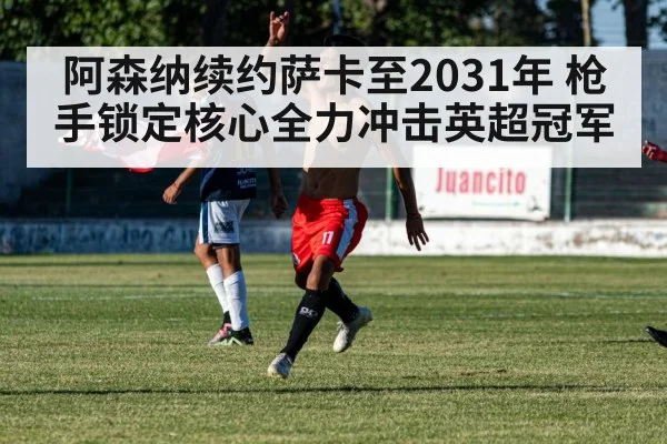 阿森纳续约萨卡至2031年 枪手锁定核心全力冲击英超冠军
